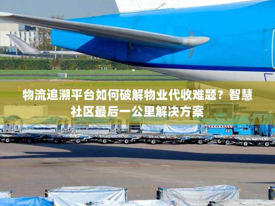 物流追溯平台如何破解物业代收难题？智慧社区最后一公里解决方案