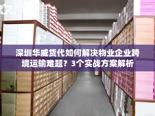 深圳华威货代如何解决物业企业跨境运输难题?3个实战方案解析 深圳华威货代如何解决物业企业跨境运输难题?3个实战方案解析