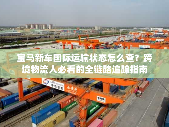 宝马新车国际运输状态怎么查？跨境物流人必看的全链路追踪指南