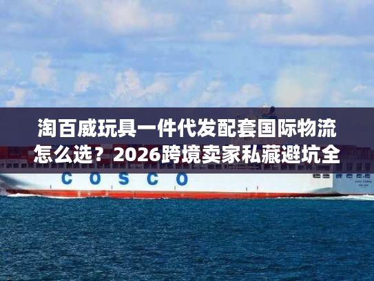 淘百威玩具一件代发配套国际物流怎么选？2026跨境卖家私藏避坑全攻略