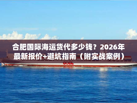 合肥国际海运货代多少钱？2026年最新报价+避坑指南（附实战案例）