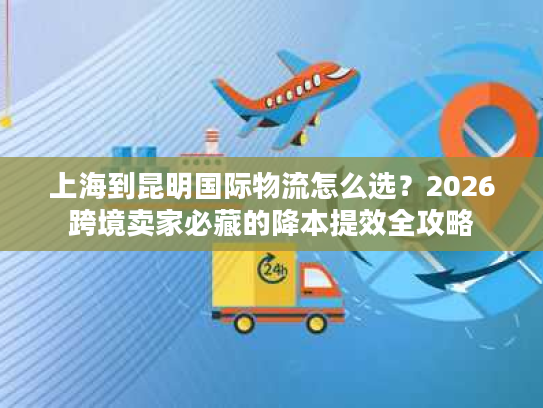 上海到昆明国际物流怎么选？2026跨境卖家必藏的降本提效全攻略