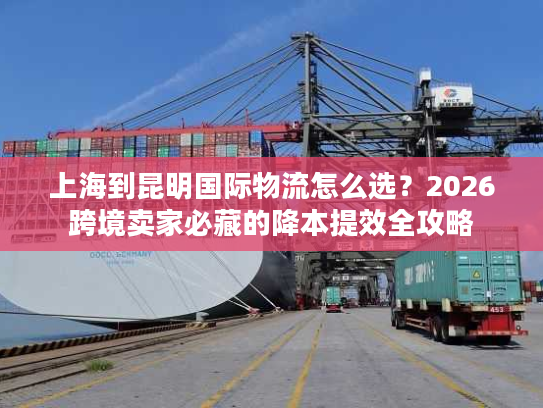 上海到昆明国际物流怎么选？2026跨境卖家必藏的降本提效全攻略