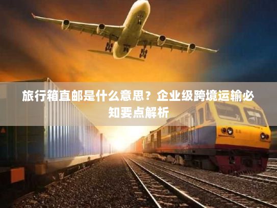 旅行箱直邮是什么意思?企业级跨境运输必知要点解析 旅行箱直邮是什么意思?企业级跨境运输必知要点解析