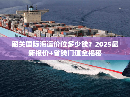 韶关国际海运价位多少钱？2025最新报价+省钱门道全揭秘