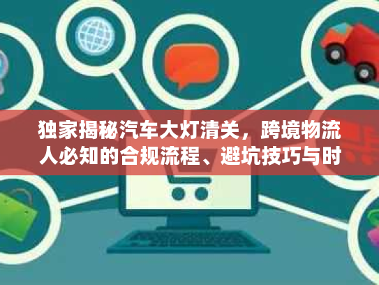 独家揭秘汽车大灯清关，跨境物流人必知的合规流程、避坑技巧与时效优化