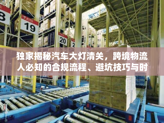 独家揭秘汽车大灯清关，跨境物流人必知的合规流程、避坑技巧与时效优化