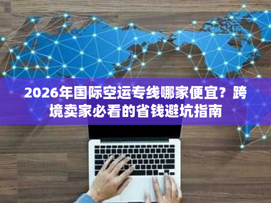 2026年国际空运专线哪家便宜？跨境卖家必看的省钱避坑指南