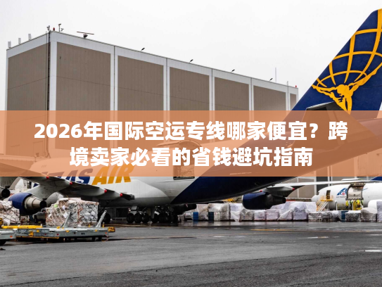 2026年国际空运专线哪家便宜？跨境卖家必看的省钱避坑指南