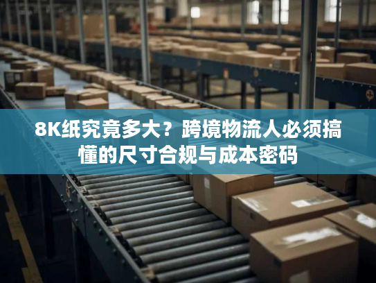 8K纸究竟多大？跨境物流人必须搞懂的尺寸合规与成本密码