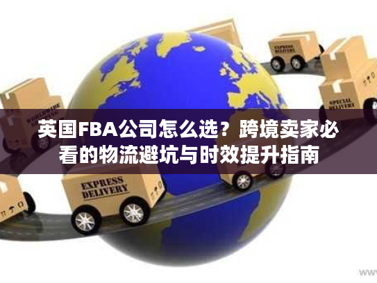 英国FBA公司怎么选？跨境卖家必看的物流避坑与时效提升指南