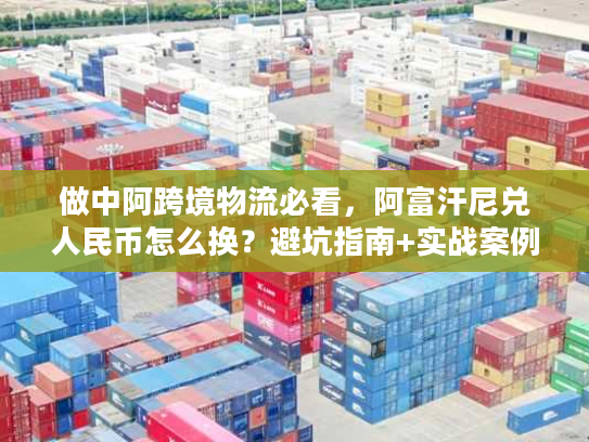 做中阿跨境物流必看，阿富汗尼兑人民币怎么换？避坑指南+实战案例