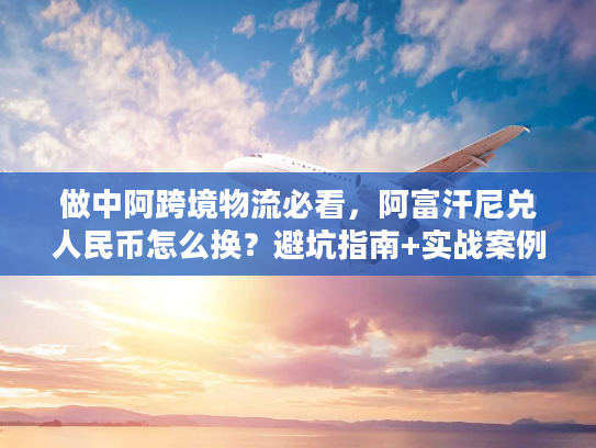 做中阿跨境物流必看，阿富汗尼兑人民币怎么换？避坑指南+实战案例