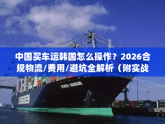 中国买车运韩国怎么操作？2026合规物流/费用/避坑全解析（附实战案例）
