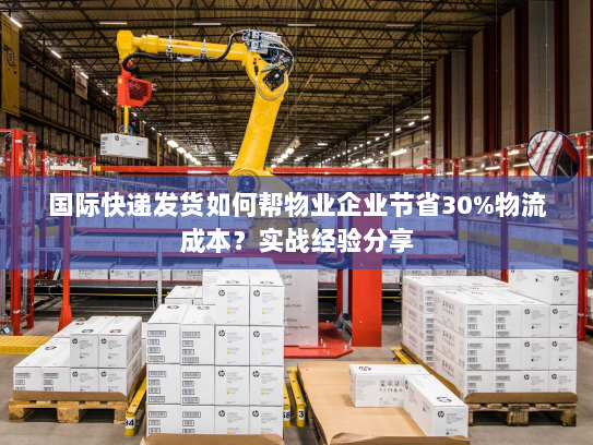 国际快递发货如何帮物业企业节省30%物流成本?实战经验分享 国际快递发货如何帮物业企业节省30%物流成本?实战经验分享