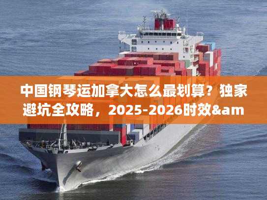 中国钢琴运加拿大怎么最划算？独家避坑全攻略，2025-2026时效&报价解析