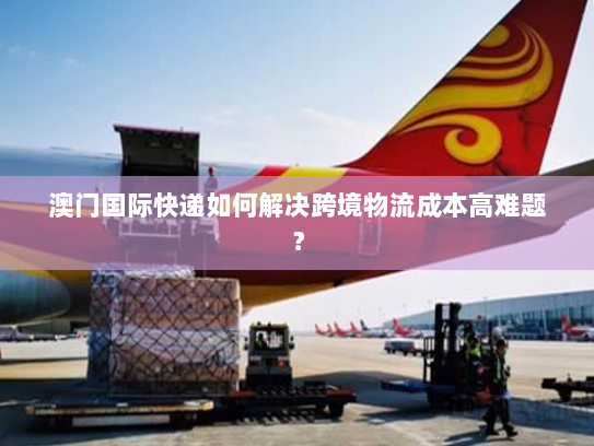 澳门国际快递如何解决跨境物流成本高难题? 澳门国际快递如何解决跨境物流成本高难题?