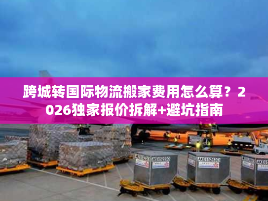 跨城转国际物流搬家费用怎么算？2026独家报价拆解+避坑指南