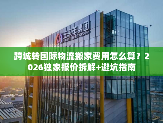 跨城转国际物流搬家费用怎么算？2026独家报价拆解+避坑指南