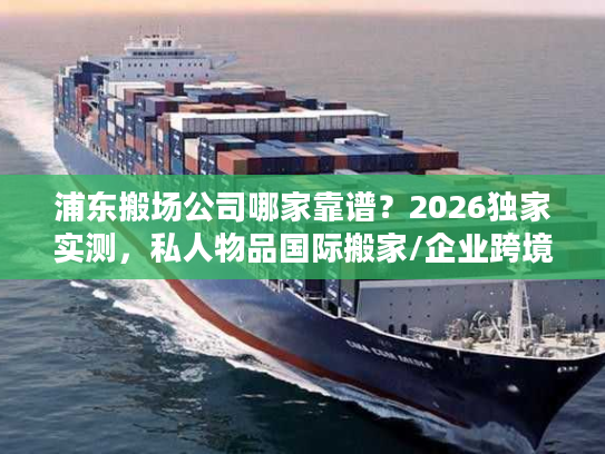 浦东搬场公司哪家靠谱？2026独家实测，私人物品国际搬家/企业跨境搬迁全指南