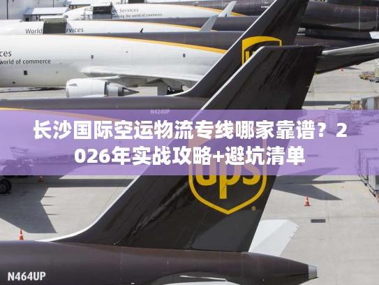 长沙国际空运物流专线哪家靠谱？2026年实战攻略+避坑清单