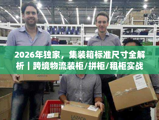 2026年独家，集装箱标准尺寸全解析｜跨境物流装柜/拼柜/租柜实战指南