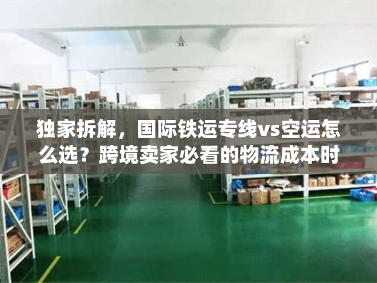 独家拆解，国际铁运专线vs空运怎么选？跨境卖家必看的物流成本时效指南