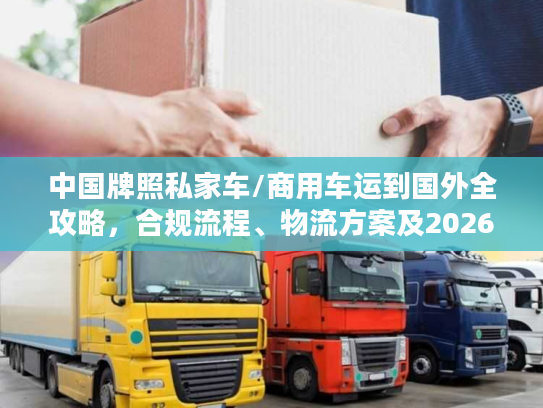 中国牌照私家车/商用车运到国外全攻略，合规流程、物流方案及2026避坑指南