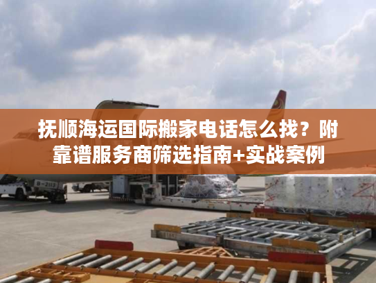 抚顺海运国际搬家电话怎么找？附靠谱服务商筛选指南+实战案例