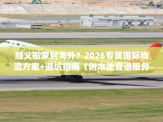 顺义搬家到海外？2026专属国际物流方案+避坑指南（附本地靠谱服务商）