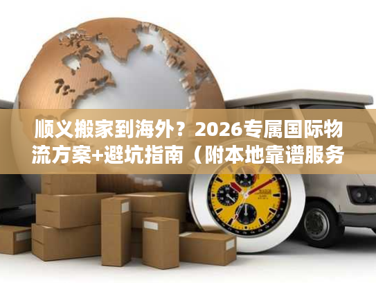 顺义搬家到海外？2026专属国际物流方案+避坑指南（附本地靠谱服务商）