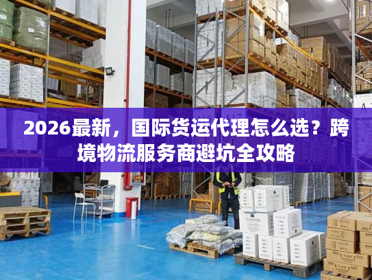 2026最新，国际货运代理怎么选？跨境物流服务商避坑全攻略