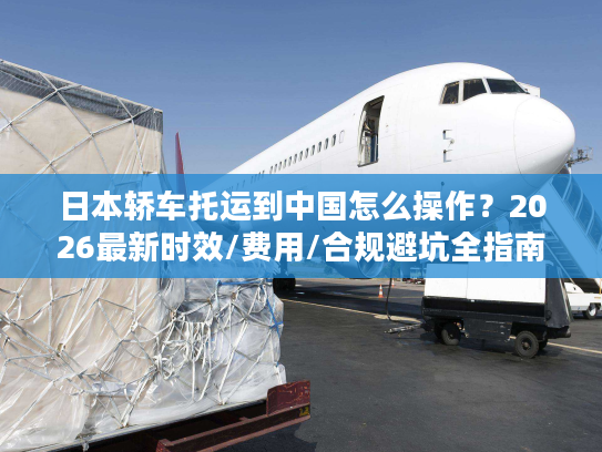 日本轿车托运到中国怎么操作？2026最新时效/费用/合规避坑全指南