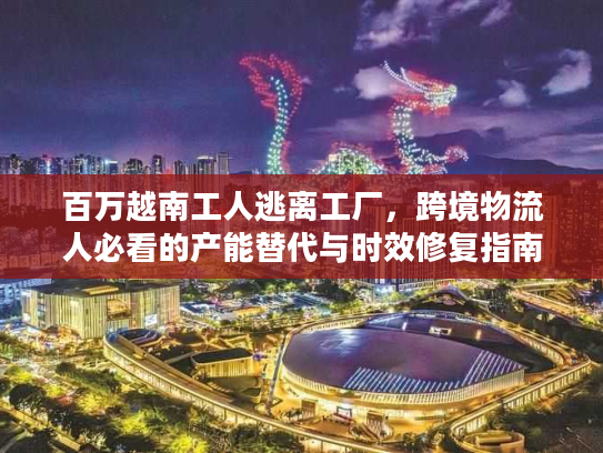 百万越南工人逃离工厂，跨境物流人必看的产能替代与时效修复指南
