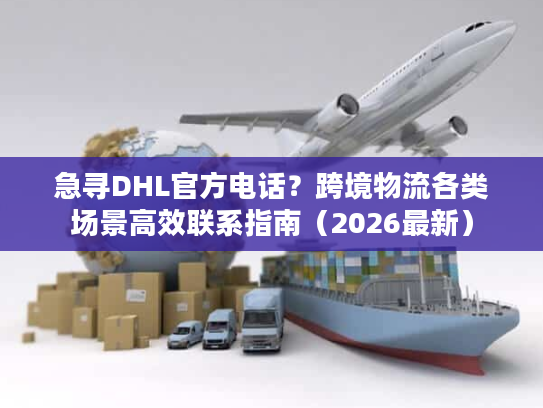 急寻DHL官方电话？跨境物流各类场景高效联系指南（2026最新）