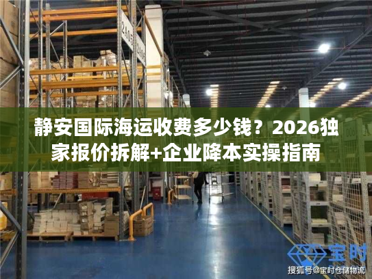 静安国际海运收费多少钱?2026独家报价拆解+企业降本实操指南 静安国际海运收费多少钱?2026独家报价拆解+企业降本实操指南