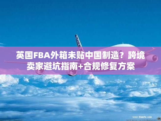 英国FBA外箱未贴中国制造？跨境卖家避坑指南+合规修复方案