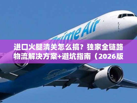 进口火腿清关怎么搞？独家全链路物流解决方案+避坑指南（2026版）
