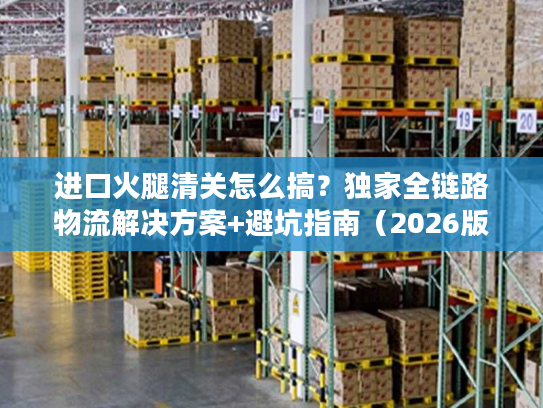 进口火腿清关怎么搞？独家全链路物流解决方案+避坑指南（2026版）