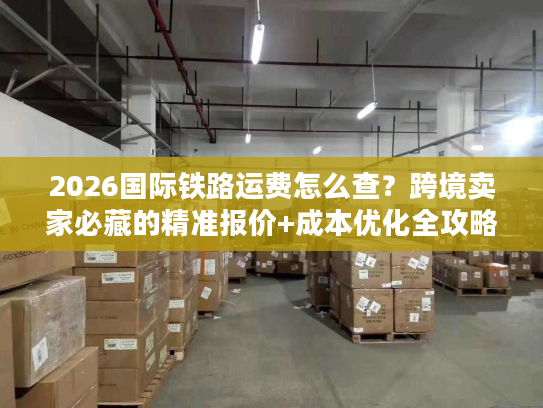 2026国际铁路运费怎么查？跨境卖家必藏的精准报价+成本优化全攻略