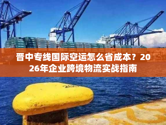 晋中专线国际空运怎么省成本？2026年企业跨境物流实战指南