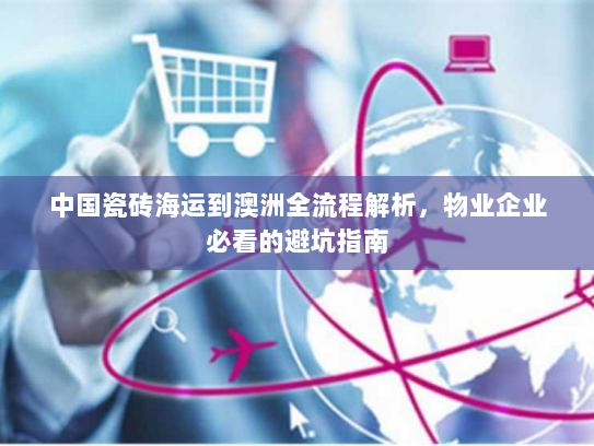 中国瓷砖海运到澳洲全流程解析,物业企业必看的避坑指南 中国瓷砖海运到澳洲全流程解析,物业企业必看的避坑指南