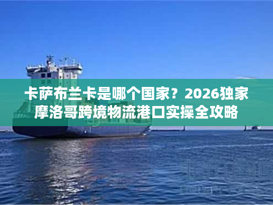 卡萨布兰卡是哪个国家？2026独家摩洛哥跨境物流港口实操全攻略