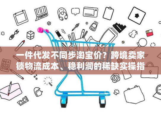 一件代发不同步淘宝价？跨境卖家锁物流成本、稳利润的稀缺实操指南