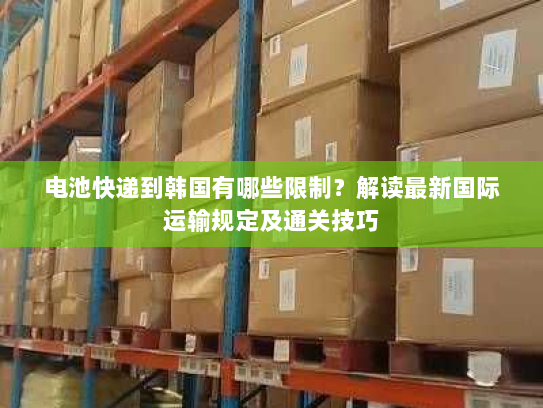 电池快递到韩国有哪些限制?解读最新国际运输规定及通关技巧 电池快递到韩国有哪些限制?解读最新国际运输规定及通关技巧