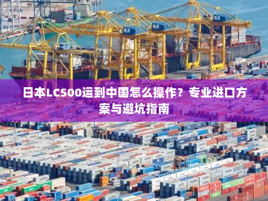 日本LC500运到中国怎么操作?专业进口方案与避坑指南 日本LC500运到中国怎么操作?专业进口方案与避坑指南