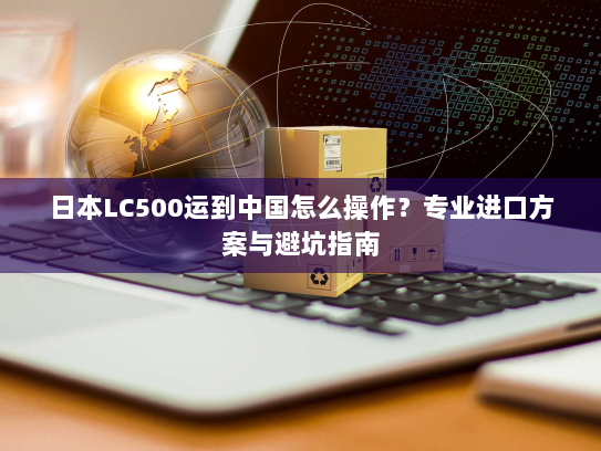 日本LC500运到中国怎么操作?专业进口方案与避坑指南 日本LC500运到中国怎么操作?专业进口方案与避坑指南
