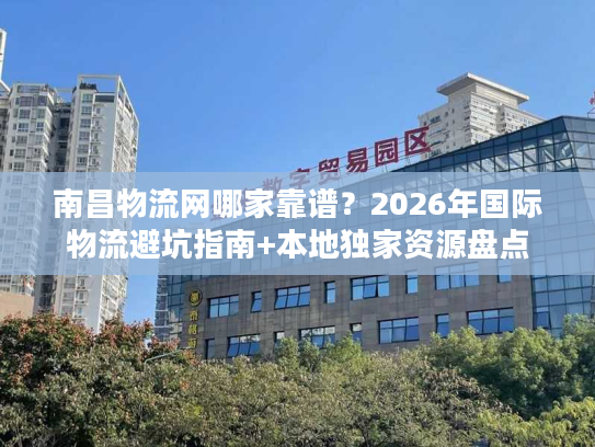 南昌物流网哪家靠谱？2026年国际物流避坑指南+本地独家资源盘点