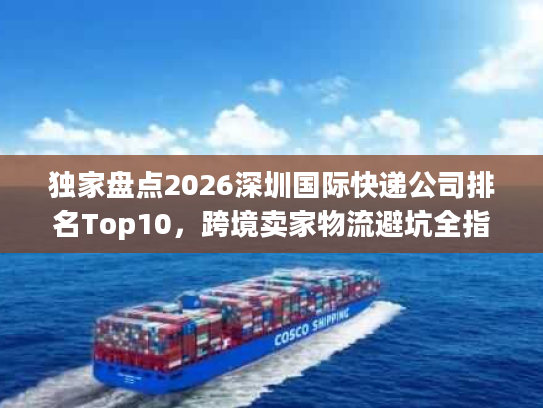独家盘点2026深圳国际快递公司排名Top10,跨境卖家物流避坑全指南 独家盘点2026深圳国际快递公司排名Top10,跨境卖家物流避坑全指南