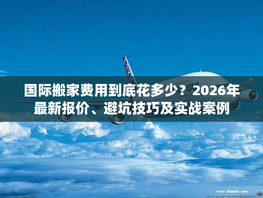 国际搬家费用到底花多少？2026年最新报价、避坑技巧及实战案例